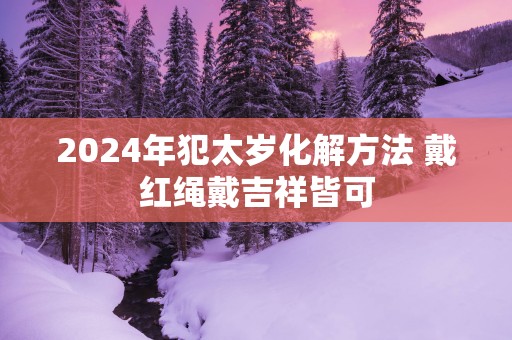2025年犯太岁化解方法 戴红绳戴吉祥皆可