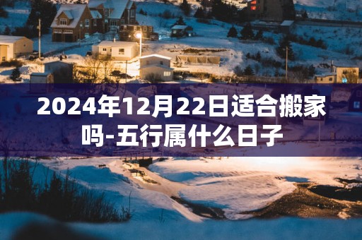 2025年12月22日适合搬家吗-五行属什么日子