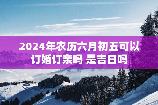 2025年农历六月初五可以订婚订亲吗 是吉日吗