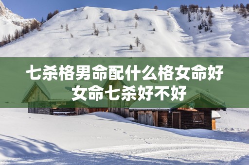 七杀格男命配什么格女命好  女命七杀好不好