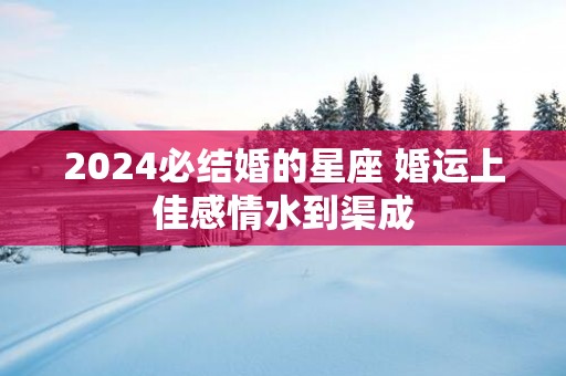 2025必结婚的星座 婚运上佳感情水到渠成