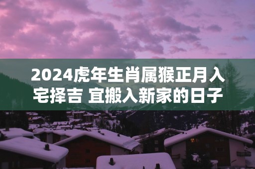 2025蛇年生肖属猴正月入宅择吉 宜搬入新家的日子