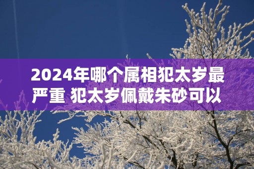 2025年哪个属相犯太岁最严重 犯太岁佩戴朱砂可以化解吗