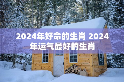 2025年好命的生肖 2025年运气最好的生肖