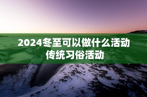 2025冬至可以做什么活动 传统习俗活动