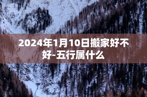 2025年1月10日搬家好不好-五行属什么