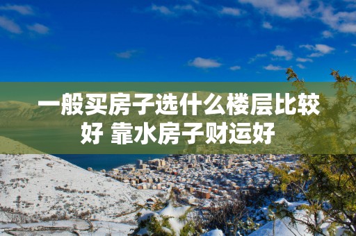 一般买房子选什么楼层比较好 靠水房子财运好