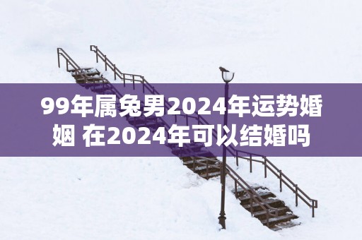 99年属兔男2025年运势婚姻 在2025年可以结婚吗