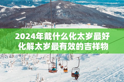 2025年戴什么化太岁最好 化解太岁最有效的吉祥物