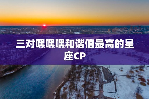 三对嘿嘿嘿和谐值最高的星座CP