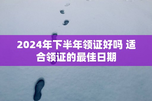 2025年下半年领证好吗 适合领证的最佳日期
