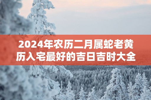 2025年农历二月属蛇老黄历入宅最好的吉日吉时大全