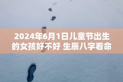 2025年6月1日儿童节出生的女孩好不好 生辰八字看命