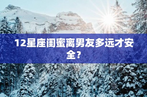 12星座闺蜜离男友多远才安全？