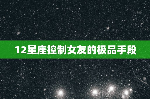 12星座控制女友的极品手段 12星座控制女友的极品手段