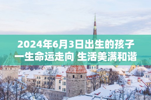 2025年6月3日出生的孩子一生命运走向 生活美满和谐晚年幸福