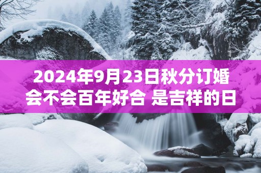 2025年9月23日秋分订婚会不会百年好合 是吉祥的日子不