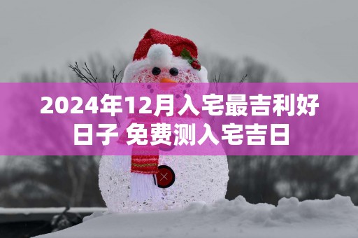 2025年12月入宅最吉利好日子 免费测入宅吉日