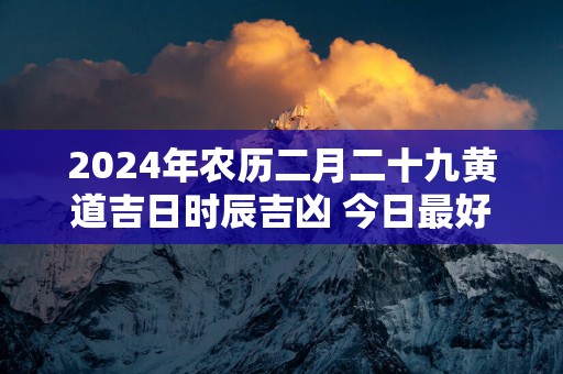 2025年农历二月二十九黄道吉日时辰吉凶 今日最好的时辰