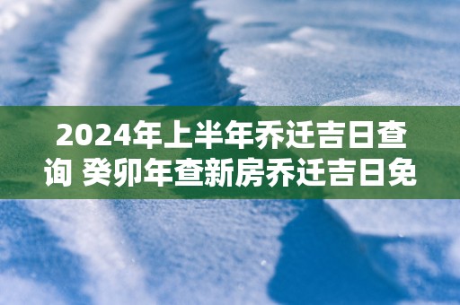 2025年上半年乔迁吉日查询 癸卯年查新房乔迁吉日免费