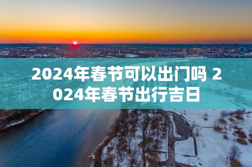 2025年春节可以出门吗 2025年春节出行吉日