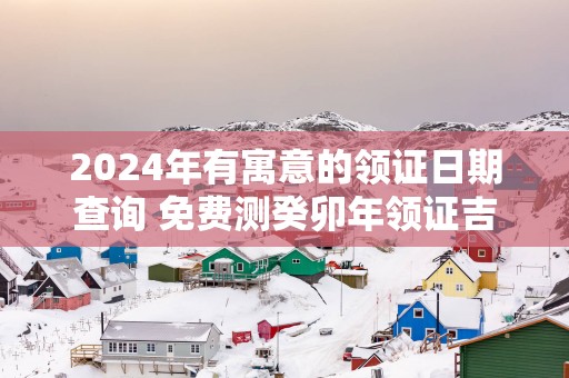 2025年有寓意的领证日期查询 免费测癸卯年领证吉日