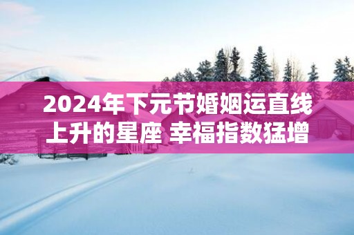 2025年下元节婚姻运直线上升的星座 幸福指数猛增