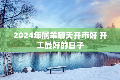 2025年属羊哪天开市好 开工最好的日子