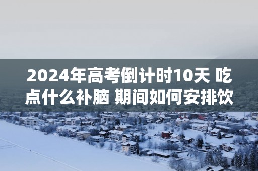 2025年高考倒计时10天 吃点什么补脑 期间如何安排饮食