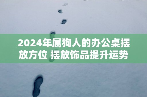 2025年属狗人的办公桌摆放方位 摆放饰品提升运势