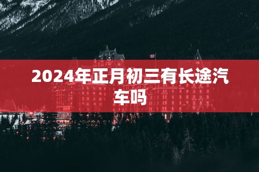 2025年正月初三有长途汽车吗