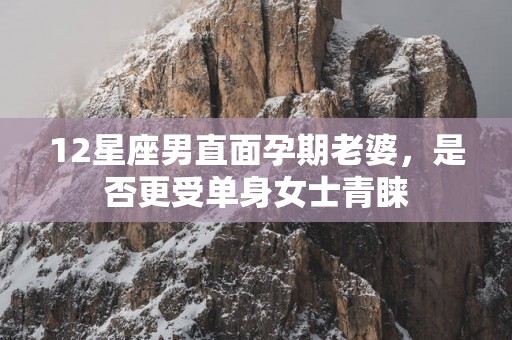 12星座男直面孕期老婆，是否更受单身女士青睐