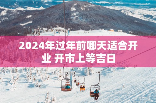 2025年过年前哪天适合开业 开市上等吉日