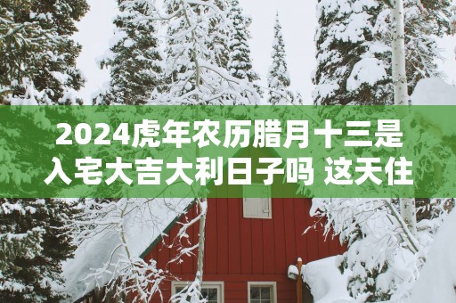 2025蛇年农历腊月十三是入宅大吉大利日子吗 这天住新房会顺利吗
