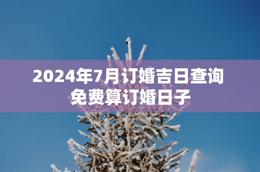 2025年7月订婚吉日查询 免费算订婚日子
