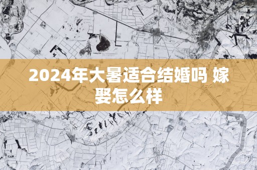 2025年大暑适合结婚吗 嫁娶怎么样