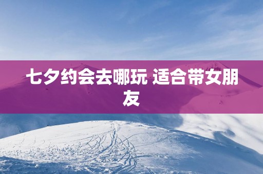 七夕约会去哪玩 适合带女朋友