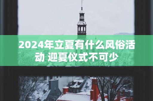 2025年立夏有什么风俗活动 迎夏仪式不可少