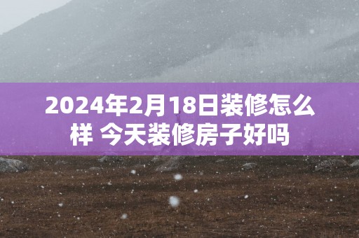 2025年2月18日装修怎么样 今天装修房子好吗