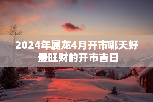 2025年属龙4月开市哪天好 最旺财的开市吉日