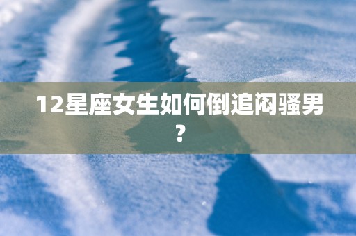12星座女生如何倒追闷骚男? 12星座女生如何倒追闷骚男?