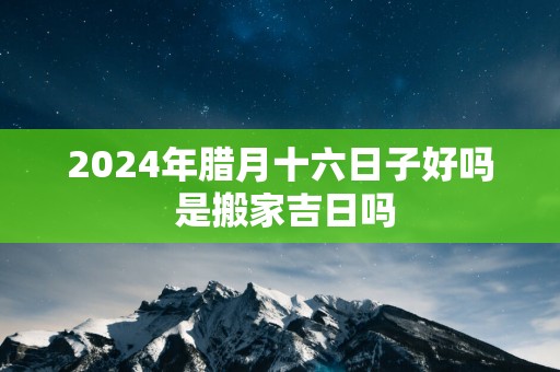 2025年腊月十六日子好吗 是搬家吉日吗