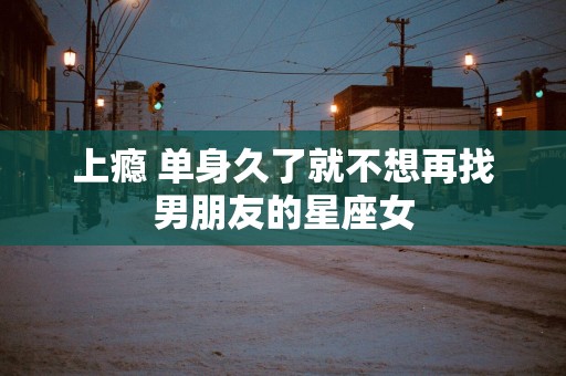 上瘾 单身久了就不想再找男朋友的星座女