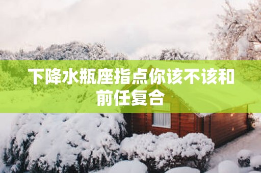 下降水瓶座指点你该不该和前任复合