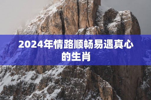2025年情路顺畅易遇真心的生肖