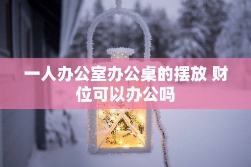 一人办公室办公桌的摆放 财位可以办公吗