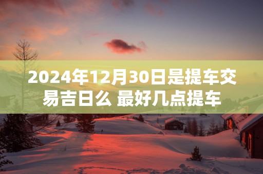 2025年12月30日是提车交易吉日么 最好几点提车