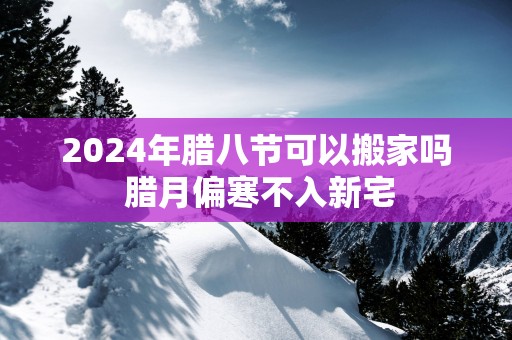 2025年腊八节可以搬家吗 腊月偏寒不入新宅