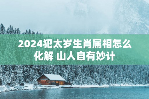 2025犯太岁生肖属相怎么化解 山人自有妙计