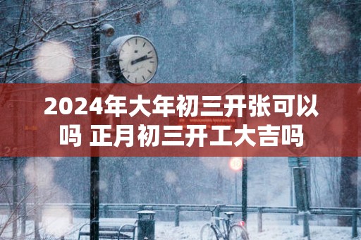 2025年大年初三开张可以吗 正月初三开工大吉吗